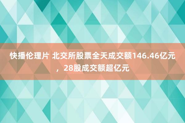 快播伦理片 北交所股票全天成交额146.46亿元，28股成交额超亿元