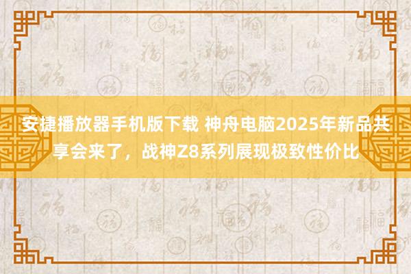 安捷播放器手机版下载 神舟电脑2025年新品共享会来了，战神Z8系列展现极致性价比