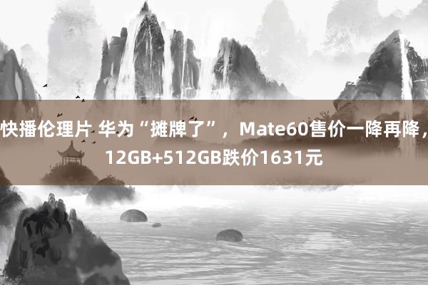 快播伦理片 华为“摊牌了”，Mate60售价一降再降，12GB+512GB跌价1631元