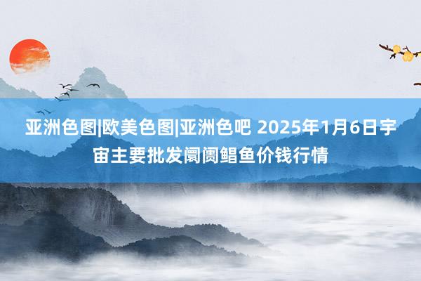 亚洲色图|欧美色图|亚洲色吧 2025年1月6日宇宙主要批发阛阓鲳鱼价钱行情