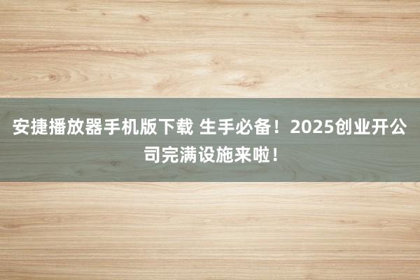 安捷播放器手机版下载 生手必备！2025创业开公司完满设施来啦！