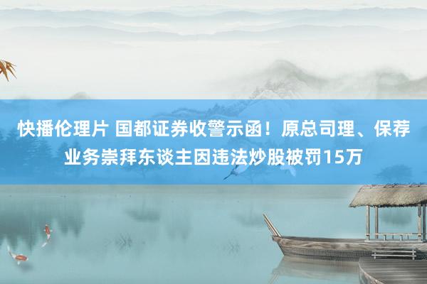 快播伦理片 国都证券收警示函！原总司理、保荐业务崇拜东谈主因违法炒股被罚15万