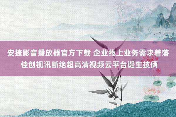 安捷影音播放器官方下载 企业线上业务需求着落 佳创视讯断绝超高清视频云平台诞生技俩