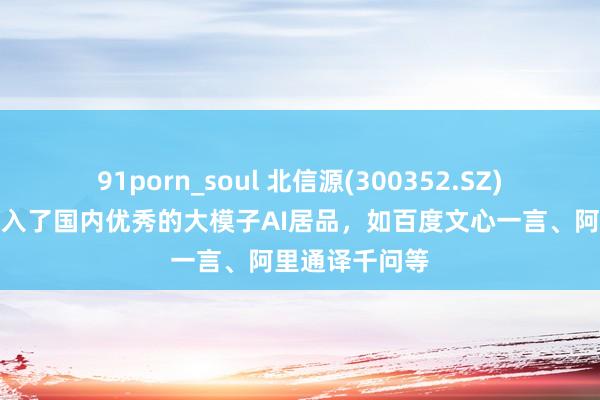 91porn_soul 北信源(300352.SZ)：当今也曾接入了国内优秀的大模子AI居品，如百度文心一言、阿里通译千问等