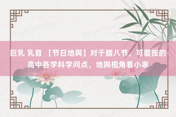 巨乳 乳首 【节日地舆】对于腊八节，可覆按的高中各学科学问点，地舆视角看小寒