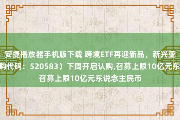 安捷播放器手机版下载 跨境ETF再迎新品，新兴亚洲ETF（认购代码：520583）下周开启认购，召募上限10亿元东说念主民币