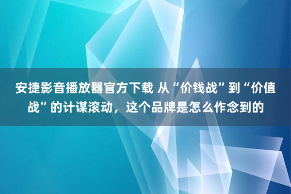 安捷影音播放器官方下载 从“价钱战”到“价值战”的计谋滚动，这个品牌是怎么作念到的