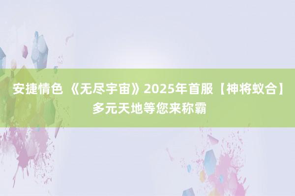 安捷情色 《无尽宇宙》2025年首服【神将蚁合】 多元天地等您来称霸