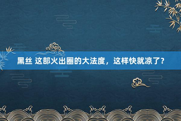 黑丝 这部火出圈的大法度，这样快就凉了？