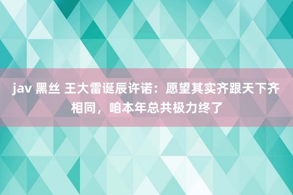 jav 黑丝 王大雷诞辰许诺：愿望其实齐跟天下齐相同，咱本年总共极力终了