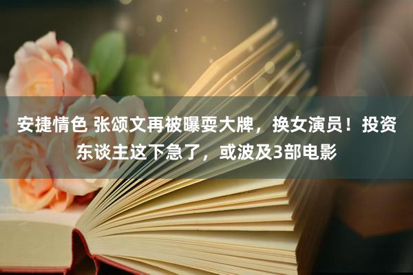 安捷情色 张颂文再被曝耍大牌，换女演员！投资东谈主这下急了，或波及3部电影