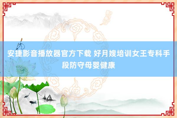 安捷影音播放器官方下载 好月嫂培训女王专科手段防守母婴健康