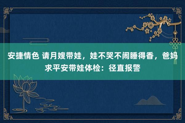 安捷情色 请月嫂带娃，娃不哭不闹睡得香，爸妈求平安带娃体检：径直报警