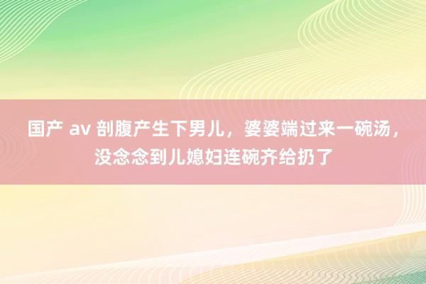 国产 av 剖腹产生下男儿，婆婆端过来一碗汤，没念念到儿媳妇连碗齐给扔了