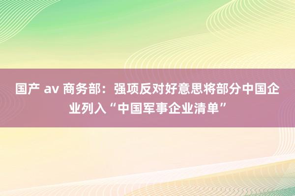 国产 av 商务部：强项反对好意思将部分中国企业列入“中国军事企业清单”