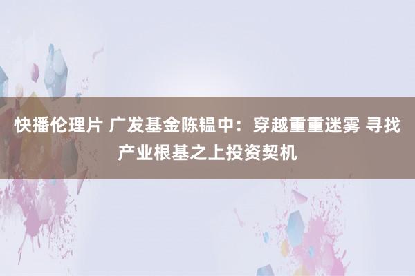 快播伦理片 广发基金陈韫中：穿越重重迷雾 寻找产业根基之上投资契机