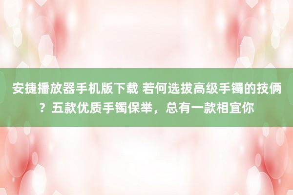 安捷播放器手机版下载 若何选拔高级手镯的技俩？五款优质手镯保举，总有一款相宜你