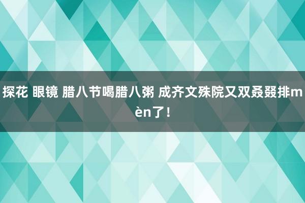 探花 眼镜 腊八节喝腊八粥 成齐文殊院又双叒叕排mèn了！