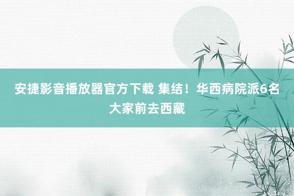 安捷影音播放器官方下载 集结！华西病院派6名大家前去西藏