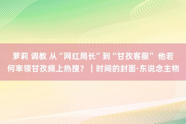 萝莉 调教 从“网红局长”到“甘孜客服” 他若何率领甘孜频上热搜？｜时间的封面·东说念主物