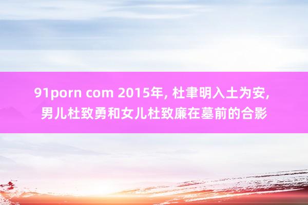 91porn com 2015年， 杜聿明入土为安， 男儿杜致勇和女儿杜致廉在墓前的合影