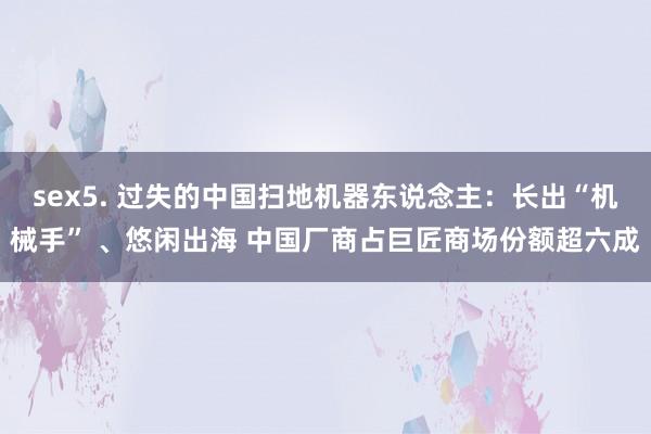 sex5. 过失的中国扫地机器东说念主：长出“机械手” 、悠闲出海 中国厂商占巨匠商场份额超六成