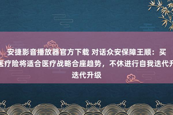 安捷影音播放器官方下载 对话众安保障王顺：买卖医疗险将适合医疗战略合座趋势，不休进行自我迭代升级