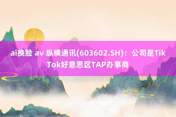 ai换脸 av 纵横通讯(603602.SH)：公司是TikTok好意思区TAP办事商