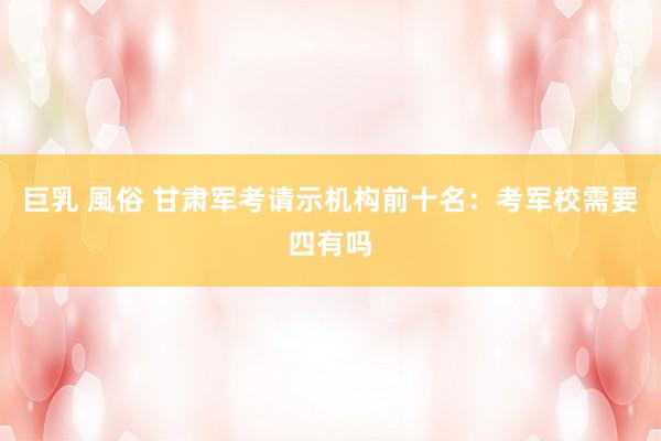 巨乳 風俗 甘肃军考请示机构前十名：考军校需要四有吗