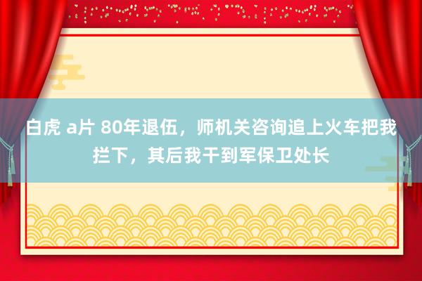 白虎 a片 80年退伍，师机关咨询追上火车把我拦下，其后我干到军保卫处长