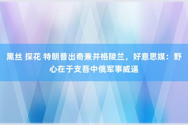 黑丝 探花 特朗普出奇兼并格陵兰，好意思媒：野心在于支吾中俄军事威逼