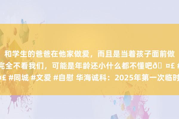 和学生的爸爸在他家做爱，而且是当着孩子面前做爱，太刺激了，孩子完全不看我们，可能是年龄还小什么都不懂吧🤣 #同城 #文爱 #自慰 华海诚科：2025年第一次临时鼓励大会有策划公告