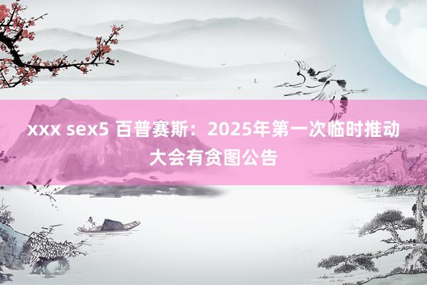 xxx sex5 百普赛斯：2025年第一次临时推动大会有贪图公告