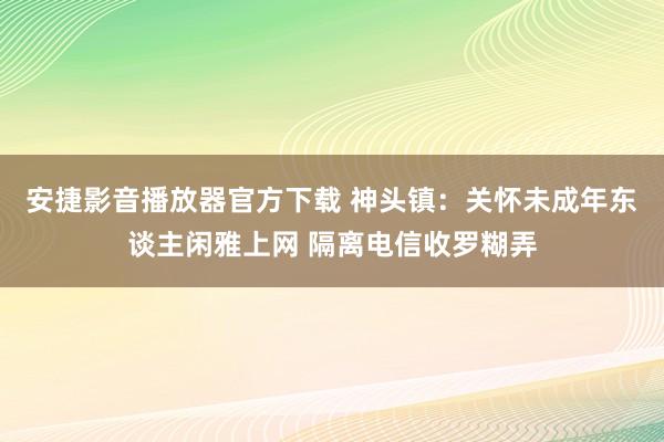安捷影音播放器官方下载 神头镇：关怀未成年东谈主闲雅上网 隔离电信收罗糊弄